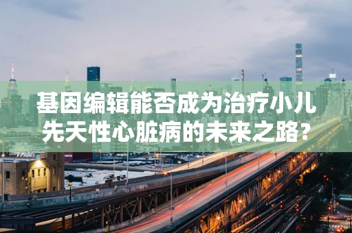 基因编辑能否成为治疗小儿先天性心脏病的未来之路？