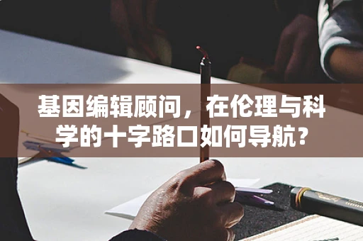 基因编辑顾问，在伦理与科学的十字路口如何导航？