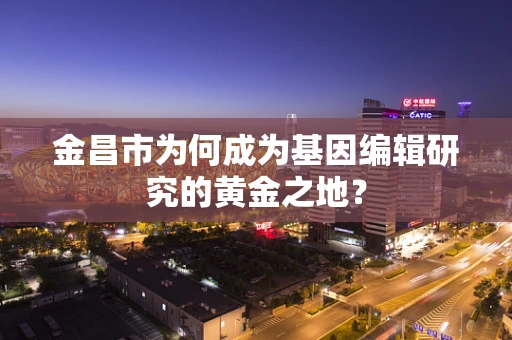 金昌市为何成为基因编辑研究的黄金之地？