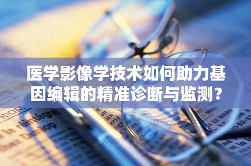 医学影像学技术如何助力基因编辑的精准诊断与监测？