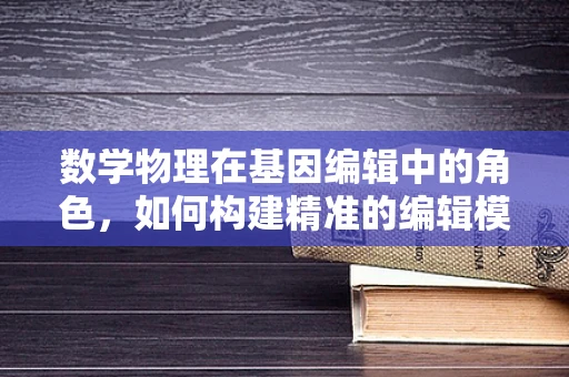 数学物理在基因编辑中的角色，如何构建精准的编辑模型？