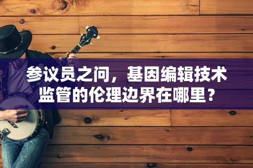 参议员之问，基因编辑技术监管的伦理边界在哪里？