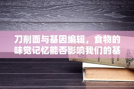 刀削面与基因编辑，食物的味觉记忆能否影响我们的基因表达？