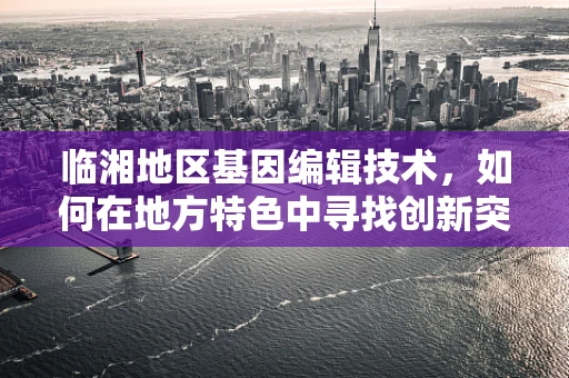 临湘地区基因编辑技术，如何在地方特色中寻找创新突破？
