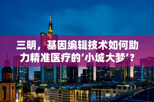三明，基因编辑技术如何助力精准医疗的‘小城大梦’？