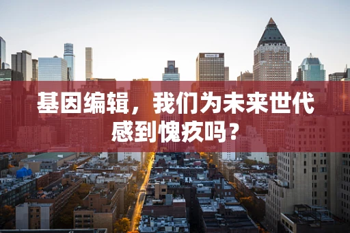 基因编辑，我们为未来世代感到愧疚吗？