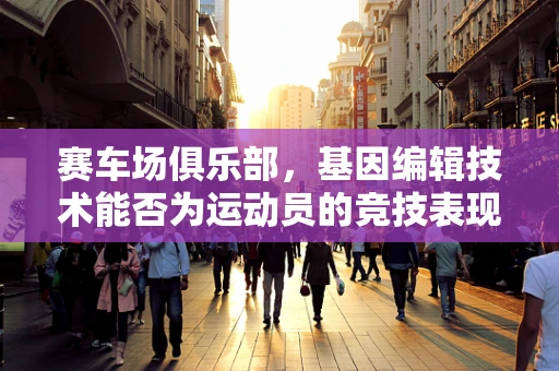 赛车场俱乐部，基因编辑技术能否为运动员的竞技表现带来‘超进化’？