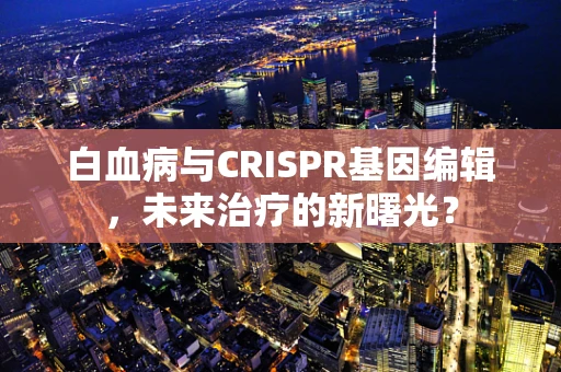 白血病与CRISPR基因编辑，未来治疗的新曙光？