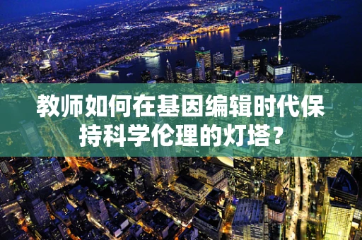 教师如何在基因编辑时代保持科学伦理的灯塔？