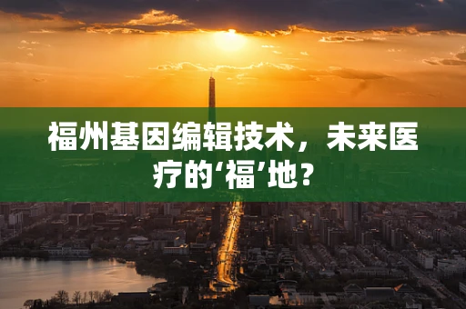福州基因编辑技术，未来医疗的‘福’地？