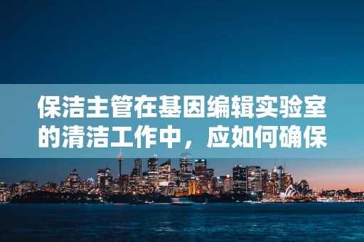 保洁主管在基因编辑实验室的清洁工作中，应如何确保安全与合规？