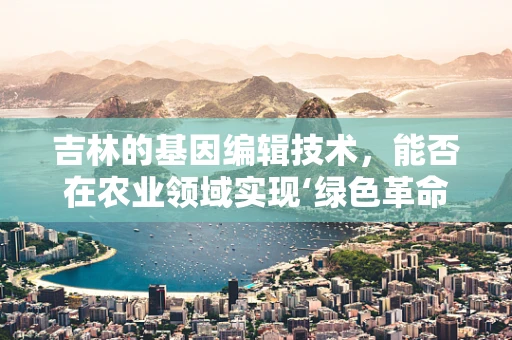 吉林的基因编辑技术，能否在农业领域实现‘绿色革命’？