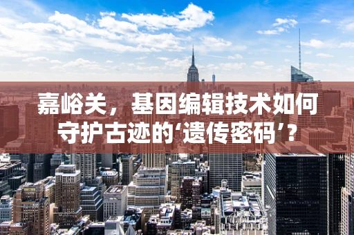 嘉峪关，基因编辑技术如何守护古迹的‘遗传密码’？