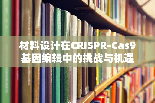 材料设计在CRISPR-Cas9基因编辑中的挑战与机遇