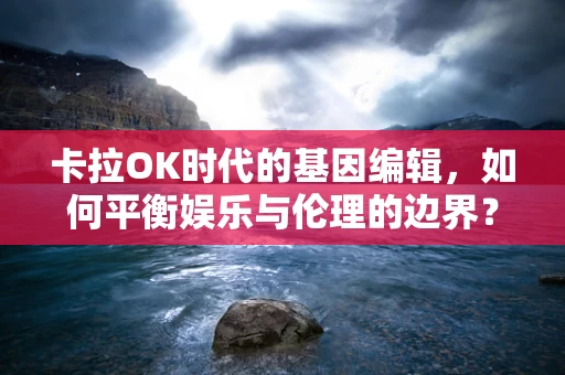 卡拉OK时代的基因编辑，如何平衡娱乐与伦理的边界？