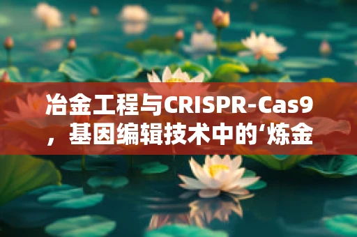 冶金工程与CRISPR-Cas9，基因编辑技术中的‘炼金术’？