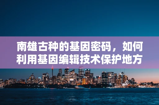 南雄古种的基因密码，如何利用基因编辑技术保护地方稻种多样性？