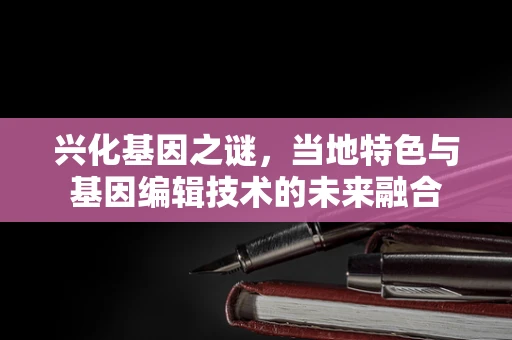 兴化基因之谜，当地特色与基因编辑技术的未来融合