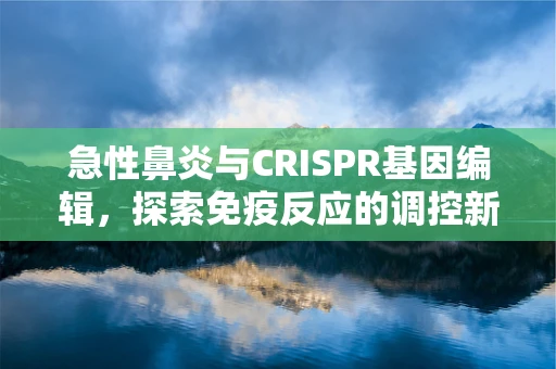 急性鼻炎与CRISPR基因编辑，探索免疫反应的调控新视角