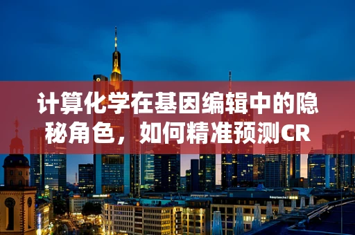 计算化学在基因编辑中的隐秘角色，如何精准预测CRISPR-Cas系统的脱靶效应？