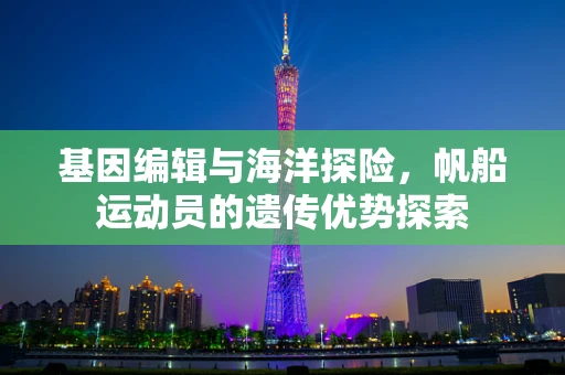 基因编辑与海洋探险，帆船运动员的遗传优势探索