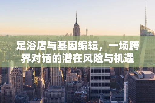 足浴店与基因编辑，一场跨界对话的潜在风险与机遇