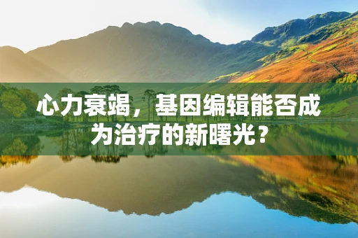 心力衰竭，基因编辑能否成为治疗的新曙光？