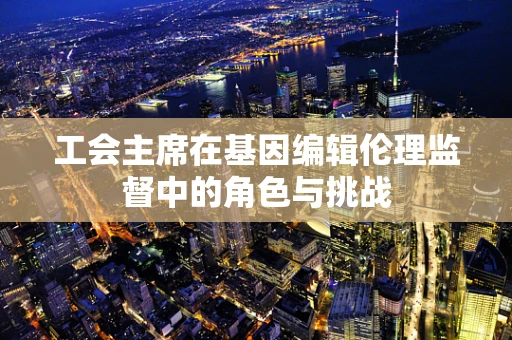 工会主席在基因编辑伦理监督中的角色与挑战