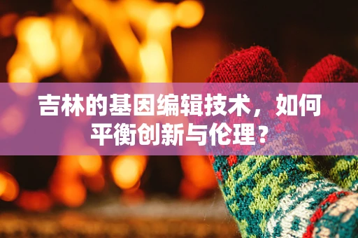 吉林的基因编辑技术，如何平衡创新与伦理？