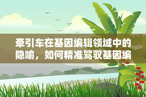 牵引车在基因编辑领域中的隐喻，如何精准驾驭基因编辑的巨型机械？