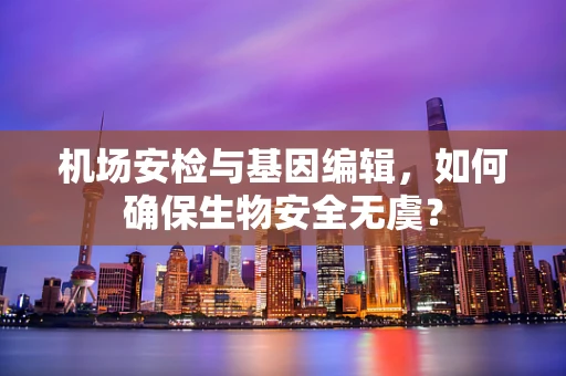 机场安检与基因编辑，如何确保生物安全无虞？