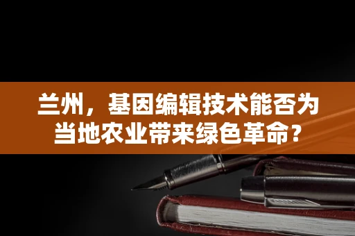 兰州，基因编辑技术能否为当地农业带来绿色革命？