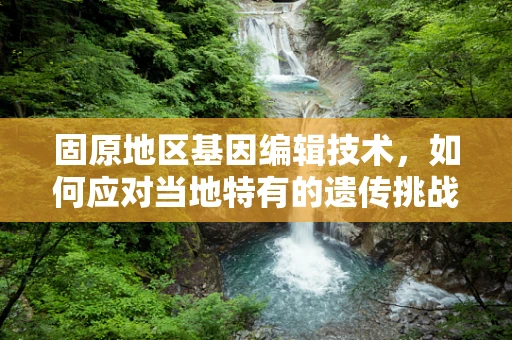 固原地区基因编辑技术，如何应对当地特有的遗传挑战？