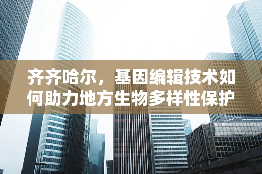 齐齐哈尔，基因编辑技术如何助力地方生物多样性保护？