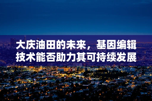 大庆油田的未来，基因编辑技术能否助力其可持续发展？