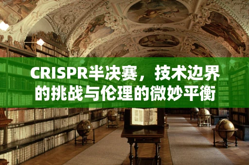 CRISPR半决赛，技术边界的挑战与伦理的微妙平衡