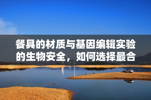餐具的材质与基因编辑实验的生物安全，如何选择最合适的餐具？