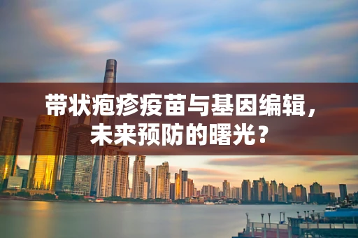 带状疱疹疫苗与基因编辑，未来预防的曙光？