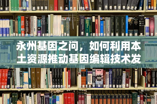 永州基因之问，如何利用本土资源推动基因编辑技术发展？
