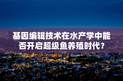 基因编辑技术在水产学中能否开启超级鱼养殖时代？
