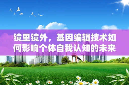 镜里镜外，基因编辑技术如何影响个体自我认知的未来？