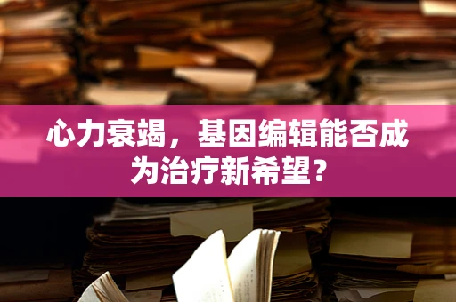 心力衰竭，基因编辑能否成为治疗新希望？