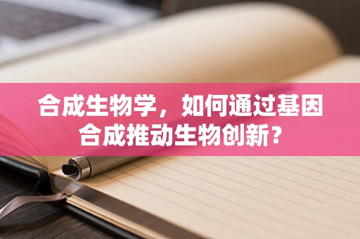 合成生物学，如何通过基因合成推动生物创新？