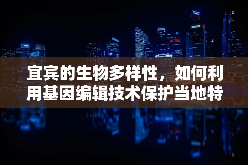 宜宾的生物多样性，如何利用基因编辑技术保护当地特有物种？