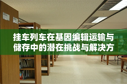 挂车列车在基因编辑运输与储存中的潜在挑战与解决方案