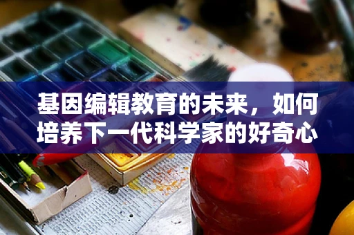 基因编辑教育的未来，如何培养下一代科学家的好奇心？