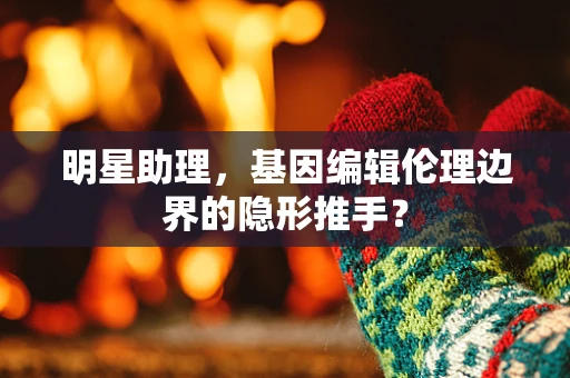 明星助理，基因编辑伦理边界的隐形推手？