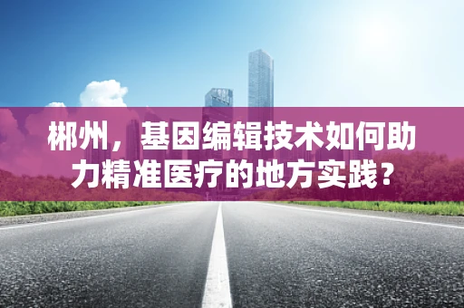 郴州，基因编辑技术如何助力精准医疗的地方实践？