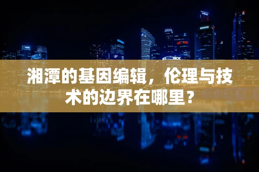 湘潭的基因编辑，伦理与技术的边界在哪里？