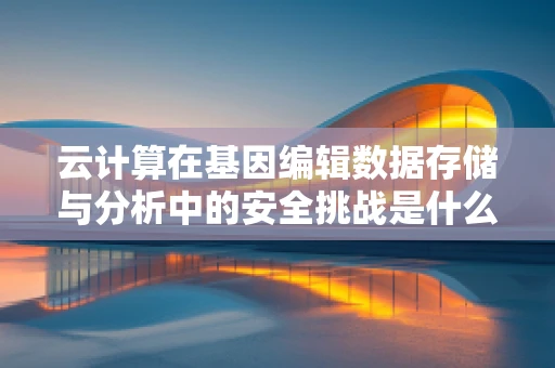 云计算在基因编辑数据存储与分析中的安全挑战是什么？